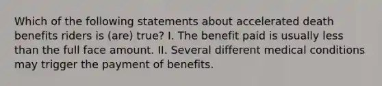 Which of the following statements about accelerated death benefits riders is (are) true? I. The benefit paid is usually less than the full face amount. II. Several different medical conditions may trigger the payment of benefits.