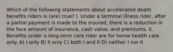 Which of the following statements about accelerated death benefits riders is (are) true? I. Under a terminal illness rider, after a partial payment is made to the insured, there is a reduction in the face amount of insurance, cash value, and premiums. II. Benefits under a long-term care rider are for home health care only. A) I only B) II only C) both I and II D) neither I nor II