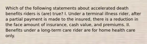 Which of the following statements about accelerated death benefits riders is (are) true? I. Under a terminal illness rider, after a partial payment is made to the insured, there is a reduction in the face amount of insurance, cash value, and premiums. II. Benefits under a long-term care rider are for home health care only.