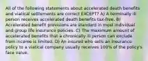 All of the following statements about accelerated death benefits and viatical settlements are correct EXCEPT? A) A terminally ill person receives accelerated death benefits tax-free. B) Accelerated benefit provisions are standard in most individual and group life insurance policies. C) The maximum amount of accelerated benefits that a chronically ill person can exclude from income is limited. D) An insured who sells an insurance policy to a viatical company usually receives 100% of the policy's face value.