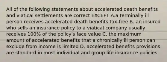 All of the following statements about accelerated death benefits and viatical settlements are correct EXCEPT A.a terminally ill person receives accelerated death benefits tax-free B. an insured who sells an insurance policy to a viatical company usually receives 100% of the policy's face value C. the maximum amount of accelerated benefits that a chronically ill person can exclude from income is limited D. accelerated benefits provisions are standard in most individual and group life insurance policies