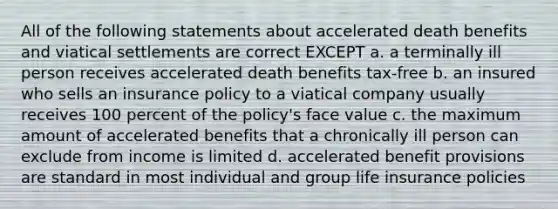 All of the following statements about accelerated death benefits and viatical settlements are correct EXCEPT a. a terminally ill person receives accelerated death benefits tax-free b. an insured who sells an insurance policy to a viatical company usually receives 100 percent of the policy's face value c. the maximum amount of accelerated benefits that a chronically ill person can exclude from income is limited d. accelerated benefit provisions are standard in most individual and group life insurance policies