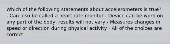 Which of the following statements about accelerometers is true? - Can also be called a heart rate monitor - Device can be worn on any part of the body, results will not vary - Measures changes in speed or direction during physical activity - All of the choices are correct