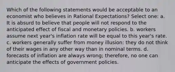 Which of the following statements would be acceptable to an economist who believes in <a href='https://www.questionai.com/knowledge/kTeD4BEUen-rational-expectations' class='anchor-knowledge'>rational expectations</a>? Select one: a. It is absurd to believe that people will not respond to the anticipated effect of fiscal and monetary policies. b. workers assume next year's inflation rate will be equal to this year's rate. c. workers generally suffer from money illusion: they do not think of their wages in any other way than in nominal terms. d. forecasts of inflation are always wrong; therefore, no one can anticipate the effects of government policies.