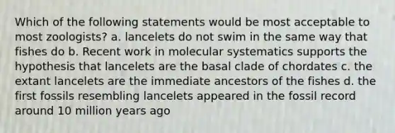 Which of the following statements would be most acceptable to most zoologists? a. lancelets do not swim in the same way that fishes do b. Recent work in molecular systematics supports the hypothesis that lancelets are the basal clade of chordates c. the extant lancelets are the immediate ancestors of the fishes d. the first fossils resembling lancelets appeared in the fossil record around 10 million years ago