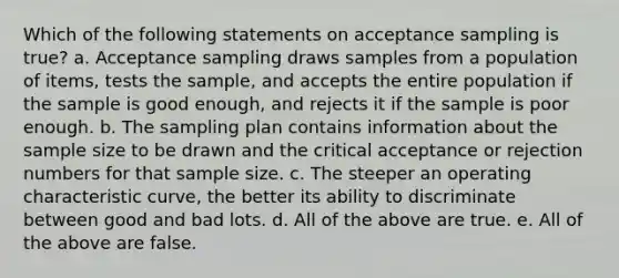 Which of the following statements on acceptance sampling is true? a. Acceptance sampling draws samples from a population of items, tests the sample, and accepts the entire population if the sample is good enough, and rejects it if the sample is poor enough. b. The sampling plan contains information about the sample size to be drawn and the critical acceptance or rejection numbers for that sample size. c. The steeper an operating characteristic curve, the better its ability to discriminate between good and bad lots. d. All of the above are true. e. All of the above are false.