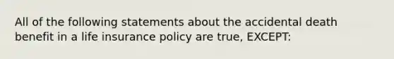 All of the following statements about the accidental death benefit in a life insurance policy are true, EXCEPT: