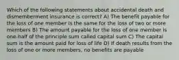 Which of the following statements about accidental death and dismemberment insurance is correct? A) The benefit payable for the loss of one member is the same for the loss of two or more members B) The amount payable for the loss of one member is one-half of the principle sum called capital sum C) The capital sum is the amount paid for loss of life D) If death results from the loss of one or more members, no benefits are payable