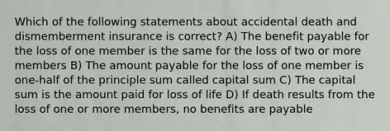 Which of the following statements about accidental death and dismemberment insurance is correct? A) The benefit payable for the loss of one member is the same for the loss of two or more members B) The amount payable for the loss of one member is one-half of the principle sum called capital sum C) The capital sum is the amount paid for loss of life D) If death results from the loss of one or more members, no benefits are payable