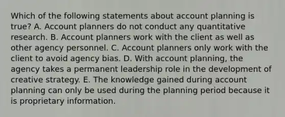 Which of the following statements about account planning is true? A. Account planners do not conduct any quantitative research. B. Account planners work with the client as well as other agency personnel. C. Account planners only work with the client to avoid agency bias. D. With account planning, the agency takes a permanent leadership role in the development of creative strategy. E. The knowledge gained during account planning can only be used during the planning period because it is proprietary information.