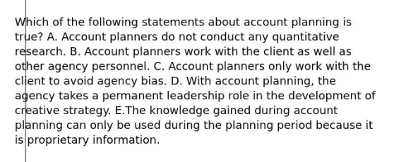 Which of the following statements about account planning is true? A. Account planners do not conduct any quantitative research. B. Account planners work with the client as well as other agency personnel. C. Account planners only work with the client to avoid agency bias. D. With account planning, the agency takes a permanent leadership role in the development of creative strategy. E.The knowledge gained during account planning can only be used during the planning period because it is proprietary information.