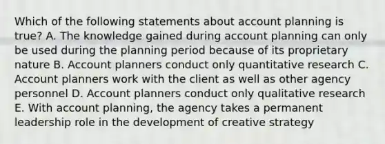 Which of the following statements about account planning is true? A. The knowledge gained during account planning can only be used during the planning period because of its proprietary nature B. Account planners conduct only quantitative research C. Account planners work with the client as well as other agency personnel D. Account planners conduct only qualitative research E. With account planning, the agency takes a permanent leadership role in the development of creative strategy