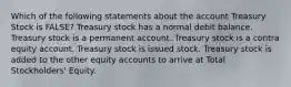 Which of the following statements about the account Treasury Stock is FALSE? Treasury stock has a normal debit balance. Treasury stock is a permanent account. Treasury stock is a contra equity account. Treasury stock is issued stock. Treasury stock is added to the other equity accounts to arrive at Total Stockholders' Equity.