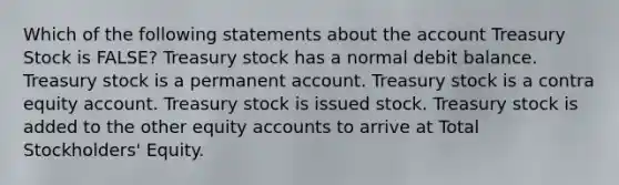 Which of the following statements about the account Treasury Stock is FALSE? Treasury stock has a normal debit balance. Treasury stock is a permanent account. Treasury stock is a contra equity account. Treasury stock is issued stock. Treasury stock is added to the other equity accounts to arrive at Total Stockholders' Equity.