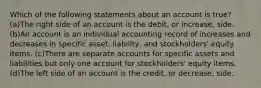 Which of the following statements about an account is true? (a)The right side of an account is the debit, or increase, side. (b)An account is an individual accounting record of increases and decreases in specific asset, liability, and stockholders' equity items. (c)There are separate accounts for specific assets and liabilities but only one account for stockholders' equity items. (d)The left side of an account is the credit, or decrease, side.