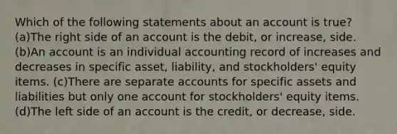 Which of the following statements about an account is true? (a)The right side of an account is the debit, or increase, side. (b)An account is an individual accounting record of increases and decreases in specific asset, liability, and stockholders' equity items. (c)There are separate accounts for specific assets and liabilities but only one account for stockholders' equity items. (d)The left side of an account is the credit, or decrease, side.