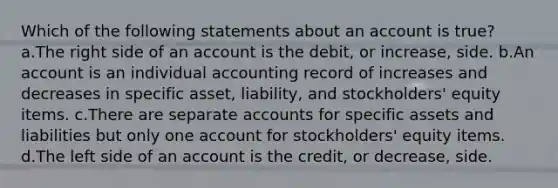 Which of the following statements about an account is true? a.The right side of an account is the debit, or increase, side. b.An account is an individual accounting record of increases and decreases in specific asset, liability, and stockholders' equity items. c.There are separate accounts for specific assets and liabilities but only one account for stockholders' equity items. d.The left side of an account is the credit, or decrease, side.