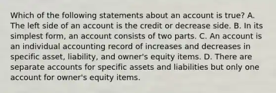 Which of the following statements about an account is true? A. The left side of an account is the credit or decrease side. B. In its simplest form, an account consists of two parts. C. An account is an individual accounting record of increases and decreases in specific asset, liability, and owner's equity items. D. There are separate accounts for specific assets and liabilities but only one account for owner's equity items.