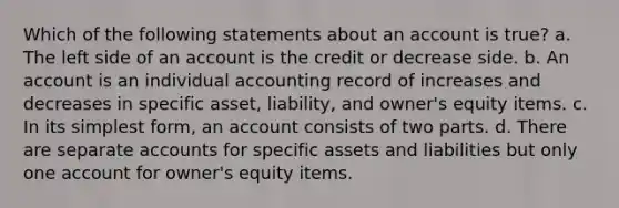 Which of the following statements about an account is true? a. The left side of an account is the credit or decrease side. b. An account is an individual accounting record of increases and decreases in specific asset, liability, and owner's equity items. c. In its <a href='https://www.questionai.com/knowledge/k4YvlyBkAW-simplest-form' class='anchor-knowledge'>simplest form</a>, an account consists of two parts. d. There are separate accounts for specific assets and liabilities but only one account for owner's equity items.