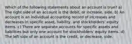 Which of the following statements about an account is true? a) The right side of an account is the debit, or increase, side. b) An account is an individual accounting record of increases and decreases in specific asset, liability, and stockholders' equity items. c) There are separate accounts for specific assets and liabilities but only one account for stockholders' equity items. d) The left side of an account is the credit, or decrease, side.