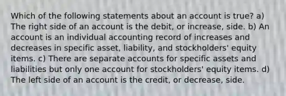 Which of the following statements about an account is true? a) The right side of an account is the debit, or increase, side. b) An account is an individual accounting record of increases and decreases in specific asset, liability, and stockholders' equity items. c) There are separate accounts for specific assets and liabilities but only one account for stockholders' equity items. d) The left side of an account is the credit, or decrease, side.