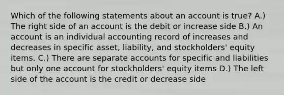 Which of the following statements about an account is true? A.) The right side of an account is the debit or increase side B.) An account is an individual accounting record of increases and decreases in specific asset, liability, and stockholders' equity items. C.) There are separate accounts for specific and liabilities but only one account for stockholders' equity items D.) The left side of the account is the credit or decrease side