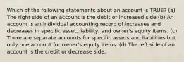 Which of the following statements about an account is TRUE? (a) The right side of an account is the debit or increased side (b) An account is an individual accounting record of increases and decreases in specific asset, liability, and owner's equity items. (c) There are separate accounts for specific assets and liabilities but only one account for owner's equity items. (d) The left side of an account is the credit or decrease side.