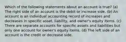 Which of the following statements about an account is true? (a) The right side of an account is the debit or increase side. (b) An account is an individual accounting record of increases and decreases in specific asset, liability, and owner's equity items. (c) There are separate accounts for specific assets and liabilities but only one account for owner's equity items. (d) The left side of an account is the credit or decrease side.