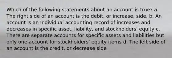 Which of the following statements about an account is true? a. The right side of an account is the debit, or increase, side. b. An account is an individual accounting record of increases and decreases in specific asset, liability, and stockholders' equity c. There are separate accounts for specific assets and liabilities but only one account for stockholders' equity items d. The left side of an account is the credit, or decrease side