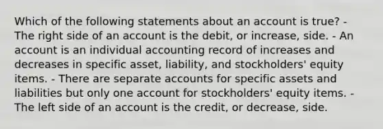 Which of the following statements about an account is true? - The right side of an account is the debit, or increase, side. - An account is an individual accounting record of increases and decreases in specific asset, liability, and stockholders' equity items. - There are separate accounts for specific assets and liabilities but only one account for stockholders' equity items. - The left side of an account is the credit, or decrease, side.