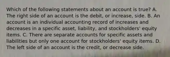 Which of the following statements about an account is true? A. The right side of an account is the debit, or increase, side. B. An account is an individual accounting record of increases and decreases in a specific asset, liability, and stockholders' equity items. C. There are separate accounts for specific assets and liabilities but only one account for stockholders' equity items. D. The left side of an account is the credit, or decrease side.