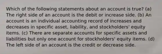 Which of the following statements about an account is true? (a) The right side of an account is the debit or increase side. (b) An account is an individual accounting record of increases and decreases in specific asset, liability, and stockholders' equity items. (c) There are separate accounts for specific assets and liabilities but only one account for stockholders' equity items. (d) The left side of an account is the credit or decrease side.