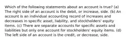 Which of the following statements about an account is true? (a) The right side of an account is the debit, or increase, side. (b) An account is an individual accounting record of increases and decreases in specific asset, liability, and stockholders' equity items. (c) There are separate accounts for specific assets and liabilities but only one account for stockholders' equity items. (d) The left side of an account is the credit, or decrease, side.