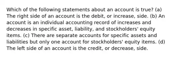 Which of the following statements about an account is true? (a) The right side of an account is the debit, or increase, side. (b) An account is an individual accounting record of increases and decreases in specific asset, liability, and stockholders' equity items. (c) There are separate accounts for specific assets and liabilities but only one account for stockholders' equity items. (d) The left side of an account is the credit, or decrease, side.