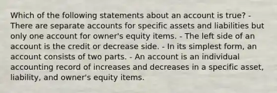 Which of the following statements about an account is true? - There are separate accounts for specific assets and liabilities but only one account for owner's equity items. - The left side of an account is the credit or decrease side. - In its simplest form, an account consists of two parts. - An account is an individual accounting record of increases and decreases in a specific asset, liability, and owner's equity items.