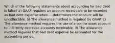 Which of the following statements about accounting for bad debt is false? a) GAAP requires an account receivable to be recorded as bad debt expense when.....determines the account will be uncollectible. b) The allowance method is required by GAAP. c) The allowance method requires the use of a contra-asset account to indirectly decrease accounts receivable. d) The allowance method requires that bad debt expense be estimated for the accounting period.