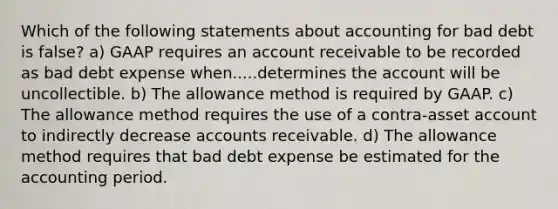 Which of the following statements about accounting for bad debt is false? a) GAAP requires an account receivable to be recorded as bad debt expense when.....determines the account will be uncollectible. b) The allowance method is required by GAAP. c) The allowance method requires the use of a contra-asset account to indirectly decrease accounts receivable. d) The allowance method requires that bad debt expense be estimated for the accounting period.