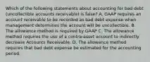 Which of the following statements about accounting for bad debt (uncollectible accounts receivable) is false? A. GAAP requires an account receivable to be recorded as bad debt expense when management determines the account will be uncollectible. B. The allowance method is required by GAAP C. The allowance method requires the use of a contra-asset account to indirectly decrease Accounts Receivable. D. The allowance method requires that bad debt expense be estimated for the accounting period.