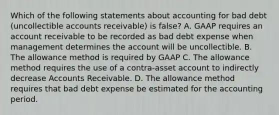 Which of the following statements about accounting for bad debt (uncollectible accounts receivable) is false? A. GAAP requires an account receivable to be recorded as bad debt expense when management determines the account will be uncollectible. B. The allowance method is required by GAAP C. The allowance method requires the use of a contra-asset account to indirectly decrease Accounts Receivable. D. The allowance method requires that bad debt expense be estimated for the accounting period.