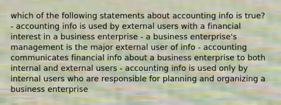 which of the following statements about accounting info is true? - accounting info is used by external users with a financial interest in a business enterprise - a business enterprise's management is the major external user of info - accounting communicates financial info about a business enterprise to both internal and external users - accounting info is used only by internal users who are responsible for planning and organizing a business enterprise