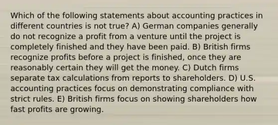 Which of the following statements about accounting practices in different countries is not true? A) German companies generally do not recognize a profit from a venture until the project is completely finished and they have been paid. B) British firms recognize profits before a project is finished, once they are reasonably certain they will get the money. C) Dutch firms separate tax calculations from reports to shareholders. D) U.S. accounting practices focus on demonstrating compliance with strict rules. E) British firms focus on showing shareholders how fast profits are growing.