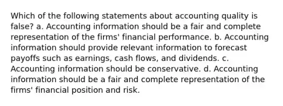 Which of the following statements about accounting quality is false? a. Accounting information should be a fair and complete representation of the firms' financial performance. b. Accounting information should provide relevant information to forecast payoffs such as earnings, cash flows, and dividends. c. Accounting information should be conservative. d. Accounting information should be a fair and complete representation of the firms' financial position and risk.