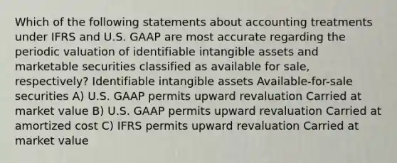 Which of the following statements about accounting treatments under IFRS and U.S. GAAP are most accurate regarding the periodic valuation of identifiable intangible assets and marketable securities classified as available for sale, respectively? Identifiable intangible assets Available-for-sale securities A) U.S. GAAP permits upward revaluation Carried at market value B) U.S. GAAP permits upward revaluation Carried at amortized cost C) IFRS permits upward revaluation Carried at market value