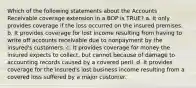 Which of the following statements about the Accounts Receivable coverage extension in a BOP is TRUE? a. It only provides coverage if the loss occurred on the insured premises. b. It provides coverage for lost income resulting from having to write off accounts receivable due to nonpayment by the insured's customers. c. It provides coverage for money the insured expects to collect, but cannot because of damage to accounting records caused by a covered peril. d. It provides coverage for the insured's lost business income resulting from a covered loss suffered by a major customer.