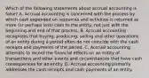 Which of the following statements about accrual accounting is false? A. Accrual accounting is concerned with the process by which cash expended on resources and activities is returned as more (or perhaps less) cash to the entity, not just with the beginning and end of that process. B. Accrual accounting recognizes that buying, producing, selling and other operations of an entity during a period often do not coincide with the cash receipts and payments of the period. C. Accrual accounting attempts to record the financial effects on an entity of transactions and other events and circumstances that have cash consequences for an entity. D. Accrual accounting primarily addresses the cash receipts and cash payments of an entity.