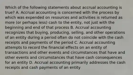 Which of the following statements about accrual accounting is true? A. Accrual accounting is concerned with the process by which was expended on resources and activities is returned as more (or perhaps less) cash to the entity, not just with the beginning and end of that process B. Accrual accounting recognizes that buying, producing, selling, and other operations of an entity during a period often do not coincide with the cash receipts and payments of the period C. Accrual accounting attempts to record the financial effects on an entity of transactions and other events and circumstances that have and other events and circumstances that have cash consequences for an entity D. Accrual accounting primarily addresses the cash receipts and cash payments of an entity