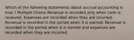 Which of the following statements about accrual accounting is true ? Multiple Choice Revenue is recorded only when cash is received. Expenses are recorded when they are incurred. Revenue is recorded in the period when it is earned. Revenue is recorded in the period when it is earned and expenses are recorded when they are incurred.