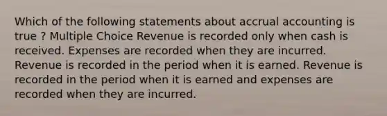 Which of the following statements about accrual accounting is true ? Multiple Choice Revenue is recorded only when cash is received. Expenses are recorded when they are incurred. Revenue is recorded in the period when it is earned. Revenue is recorded in the period when it is earned and expenses are recorded when they are incurred.