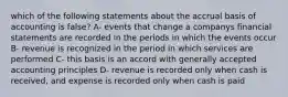 which of the following statements about the accrual basis of accounting is false? A- events that change a companys financial statements are recorded in the periods in which the events occur B- revenue is recognized in the period in which services are performed C- this basis is an accord with generally accepted accounting principles D- revenue is recorded only when cash is received, and expense is recorded only when cash is paid