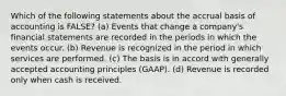 Which of the following statements about the accrual basis of accounting is FALSE? (a) Events that change a company's financial statements are recorded in the periods in which the events occur. (b) Revenue is recognized in the period in which services are performed. (c) The basis is in accord with generally accepted accounting principles (GAAP). (d) Revenue is recorded only when cash is received.